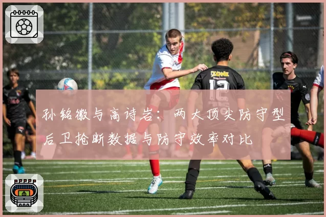 孙铭徽与高诗岩：两大顶尖防守型后卫抢断数据与防守效率对比