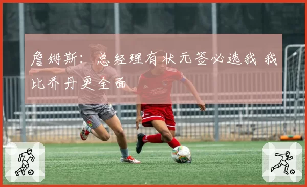 詹姆斯:总经理有状元签必选我 我比乔丹更全面