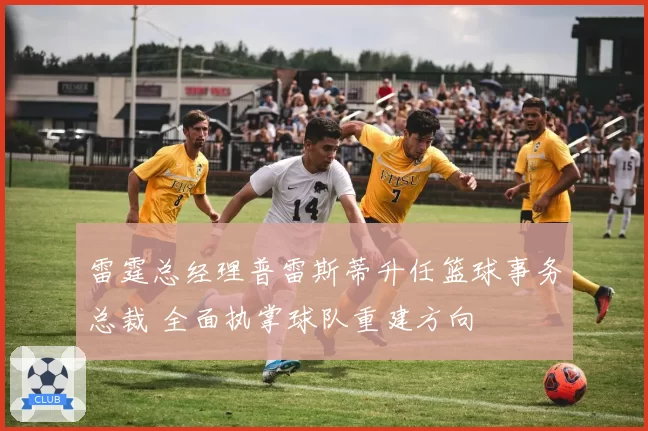 雷霆总经理普雷斯蒂升任篮球事务总裁 全面执掌球队重建方向