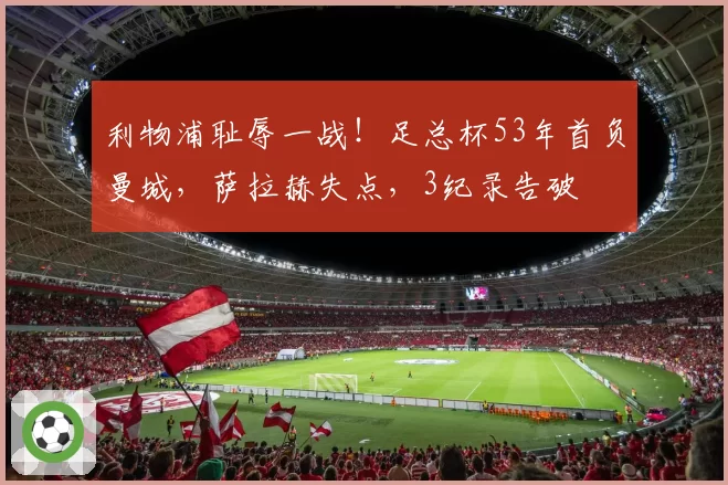 利物浦耻辱一战!足总杯53年首负曼城,萨拉赫失点,3纪录告破
