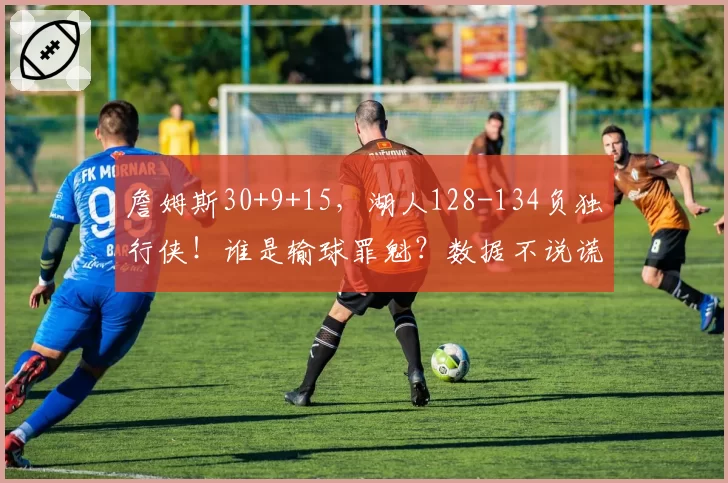 詹姆斯30+9+15，湖人128-134负独行侠！谁是输球罪魁？数据不说谎