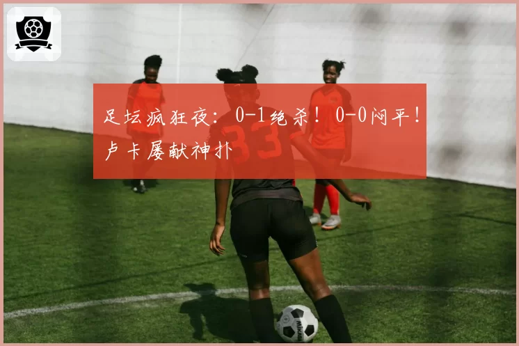 足坛疯狂夜：0-1绝杀！0-0闷平！卢卡屡献神扑
